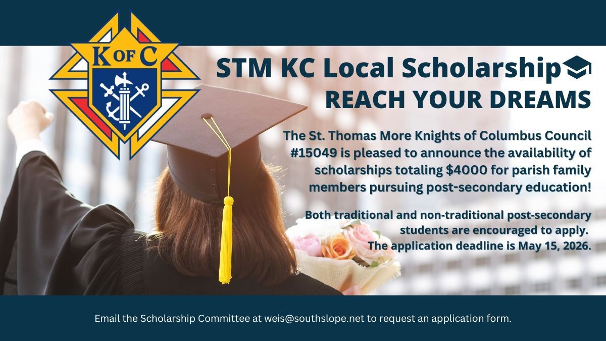 ?✨ STM Knights of Columbus Scholarship Opportunity ✨?
The St. Thomas More Knights of Columbus Council #15049 is proud to support our parish family by offering $4,000 in total scholarship funds for the 2026–2027 academic year!
? These scholarships will be awarded to multiple students pursuing any type of post-secondary education—college, trade school, or beyond. Both traditional and non-traditional students are encouraged to apply!
? Special consideration will be given to students who demonstrate:
Involvement in St. Thomas More Parish
Participation in Catholic life
Service through charitable activities
? Application Deadline: May 15, 2026
? To request an application, please email:
weis@southslope.net
This is a wonderful opportunity to be recognized and supported as you continue your educational journey. We encourage all eligible parish members to apply!