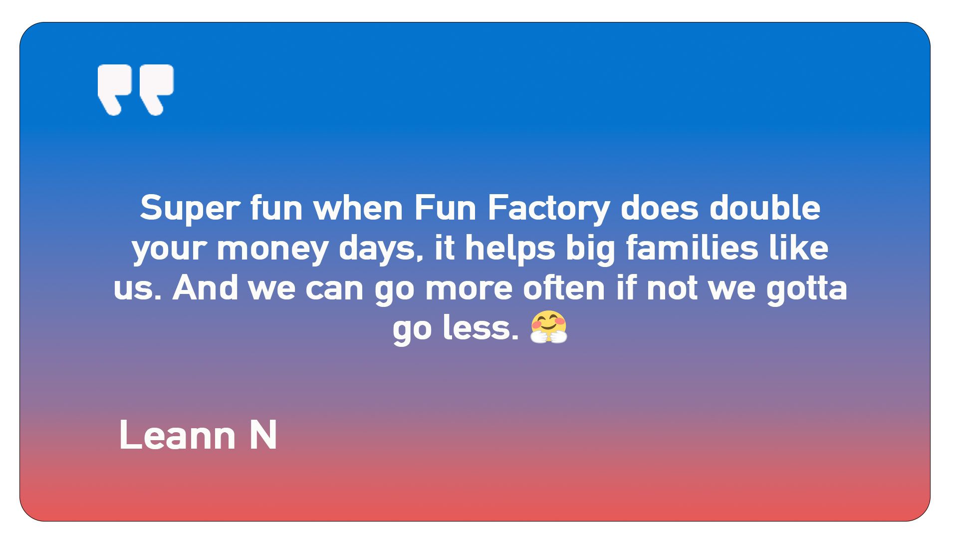 A quote from leann n says super fun when fun factory does double your money days