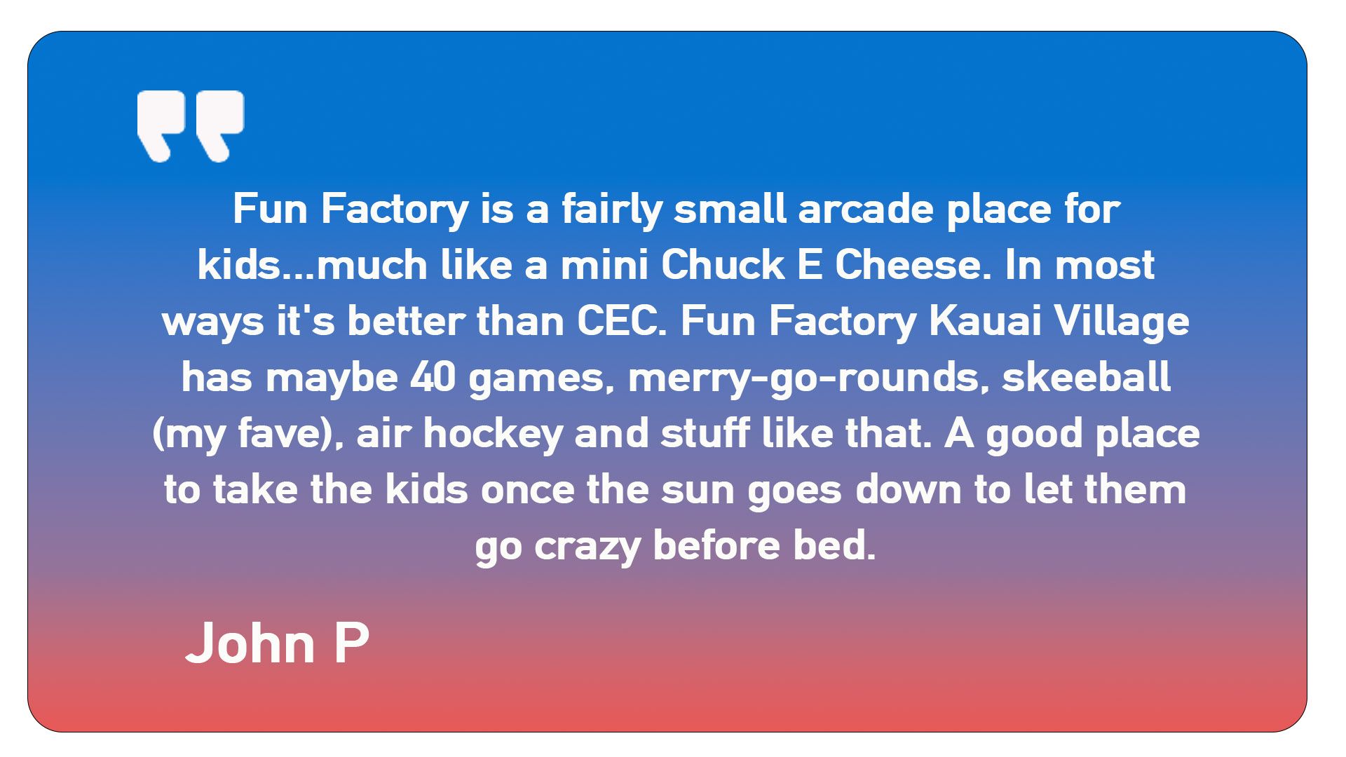 A quote from john p says fun factory is a fairly small arcade place for kids