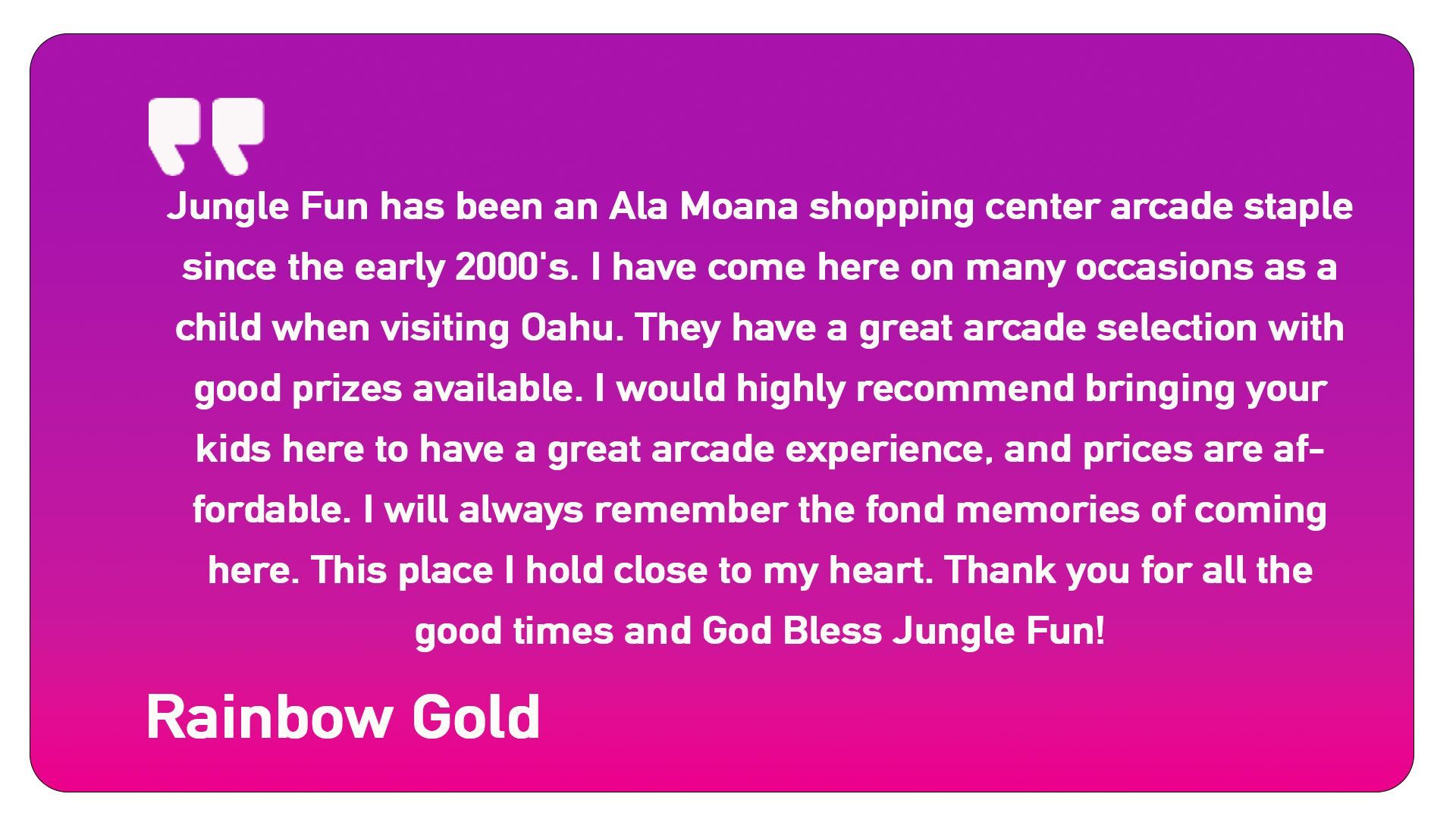 A quote from rainbow gold says jungle fun has been an ala moana shopping center arcade staple since the early 2000 's