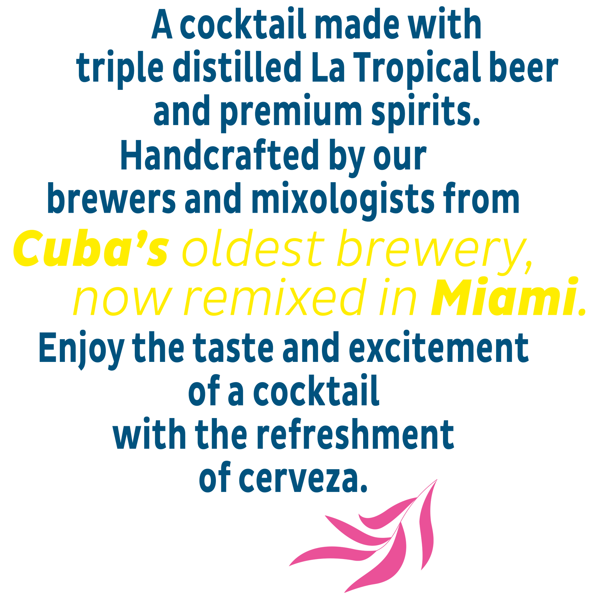 A cocktail made with triple distilled La Tropical beer and premium spirits.
Handcrafted by our brewers and mixologists from Cuba’s oldest brewery, now remixed in Miami.
Enjoy the taste and excitement of a cocktail with the refreshment of cerveza.