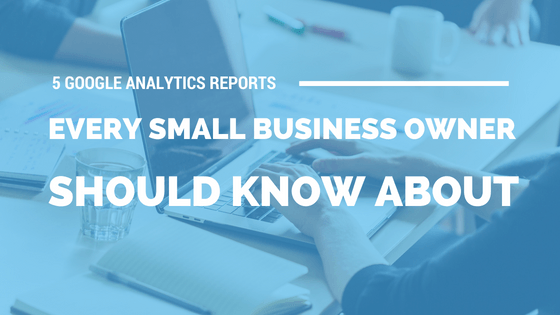5 Google Analytics Reports Every Small Business Owner Should Know About