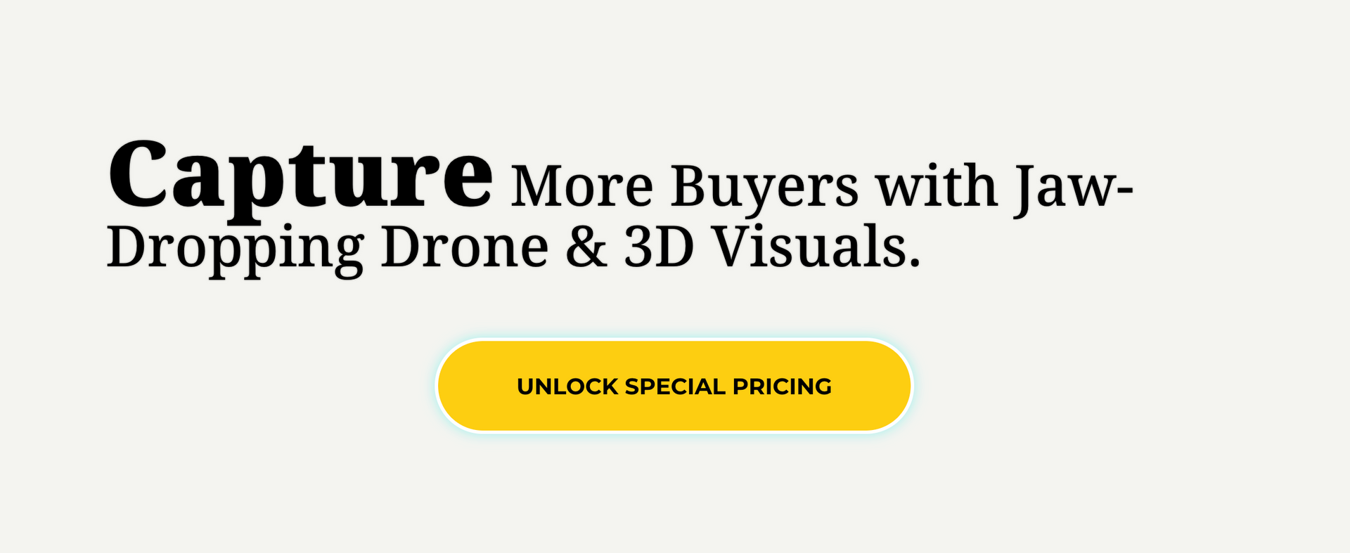 Capture more buyers with jaw-dropping drone and 3d visuals.
Button: Unlock special pricing