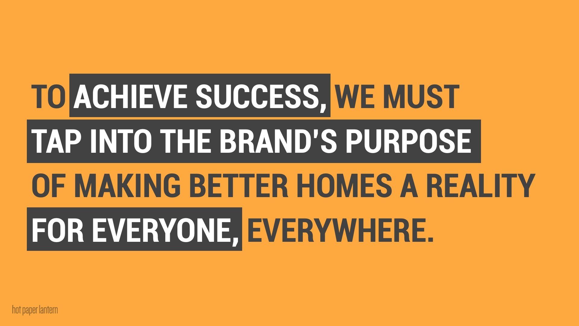 to achieve success , we must tap into the brand 's purpose of making better homes a reality for everyone everywhere .