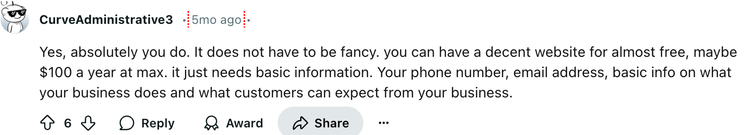 CurveAdministrative3
Yes, absolutely you do. It does not have to be fancy. you can have a decent website for almost free, maybe $100 a year at max. it just needs basic information. Your phone number, email address, basic info on what your business does and what customers can expect from your business.