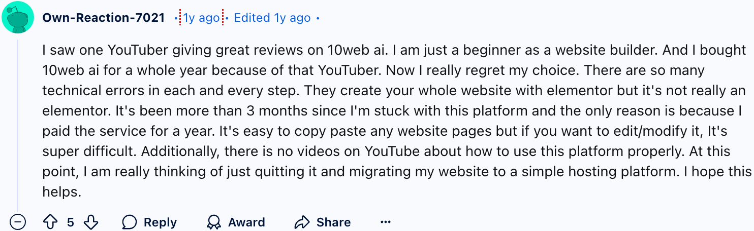 Own-Reaction-7021
I saw one YouTuber giving great reviews on 10web ai. I am just a beginner as a website builder. And I bought 10web ai for a whole year because of that YouTuber. Now I really regret my choice. There are so many technical errors in each and every step. They create your whole website with elementor but it's not really an elementor. It's been more than 3 months since I'm stuck with this platform and the only reason is because I paid the service for a year. It's easy to copy paste any website pages but if you want to edit/modify it, It's super difficult. Additionally, there is no videos on YouTube about how to use this platform properly. At this point, I am really thinking of just quitting it and migrating my website to a simple hosting platform. I hope this helps.
