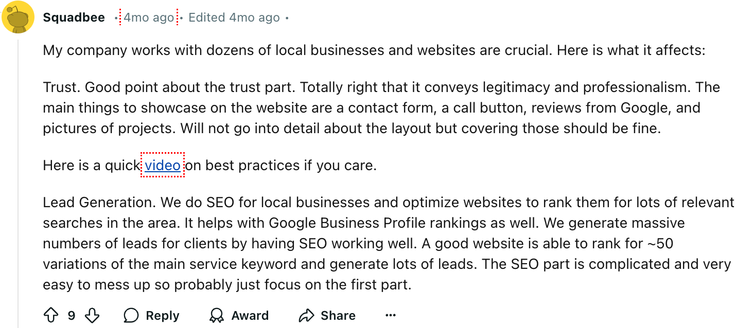 Squadbee
My company works with dozens of local businesses and websites are crucial. Here is what it affects:
Trust. Good point about the trust part. Totally right that it conveys legitimacy and professionalism. The main things to showcase on the website are a contact form, a call button, reviews from Google, and pictures of projects. Will not go into detail about the layout but covering those should be fine.
Here is a quick video on best practices if you care.
Lead Generation. We do SEO for local businesses and optimize websites to rank them for lots of relevant searches in the area. It helps with Google Business Profile rankings as well. We generate massive numbers of leads for clients by having SEO working well. A good website is able to rank for ~50 variations of the main service keyword and generate lots of leads. The SEO part is complicated and very easy to mess up so probably just focus on the first part.