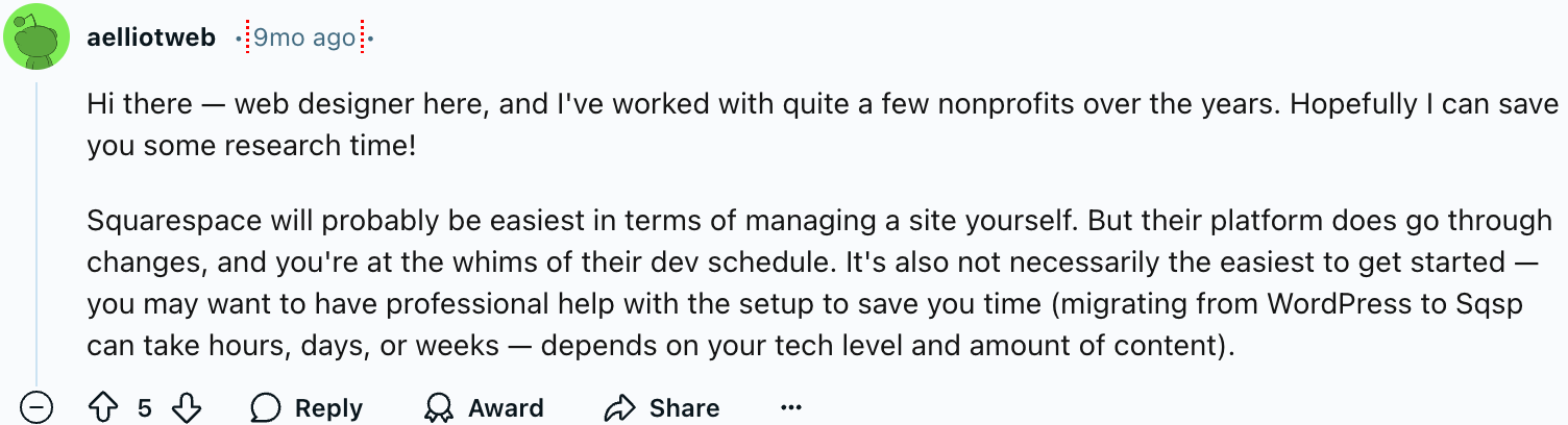 u/aelliotweb
Hi there — web designer here, and I've worked with quite a few nonprofits over the years. Hopefully I can save you some research time!
Squarespace will probably be easiest in terms of managing a site yourself. But their platform does go through changes, and you're at the whims of their dev schedule. It's also not necessarily the easiest to get started — you may want to have professional help with the setup to save you time (migrating from WordPress to Sqsp can take hours, days, or weeks — depends on your tech level and amount of content).