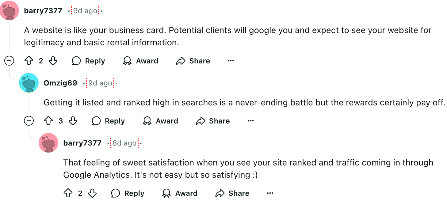 barry7377
A website is like your business card. Potential clients will google you and expect to see your website for legitimacy and basic rental information. That feeling of sweet satisfaction when you see your site ranked and traffic coming in through Google Analytics. It's not easy but so satisfying :)
Omzig69
Getting it listed and ranked high in searches is a never-ending battle but the rewards certainly pay off.