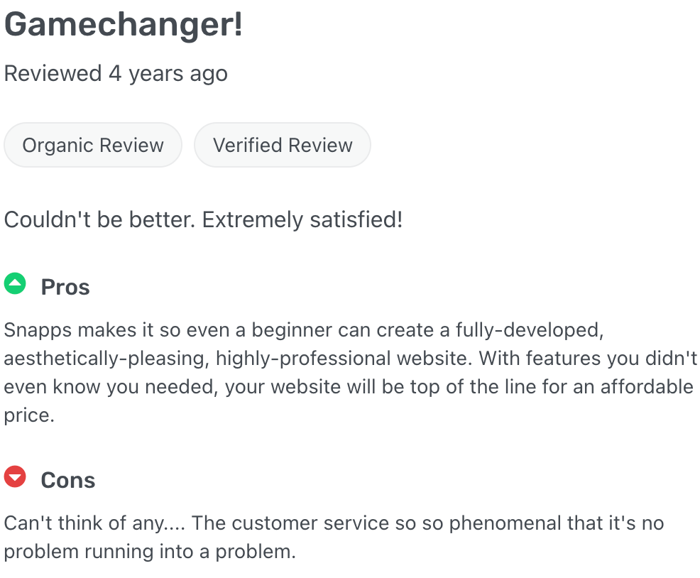 Pros
Snapps makes it so even a beginner can create a fully-developed, aesthetically-pleasing, highly-professional website. With features you didn't even know you needed, your website will be top of the line for an affordable price.
Cons
Can't think of any.... The customer service so so phenomenal that it's no problem running into a problem.