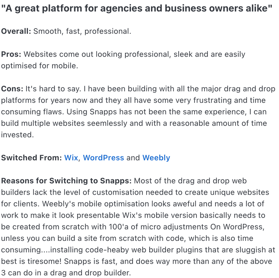 Overall: Smooth, fast, professional.
Pros: Websites come out looking professional, sleek and are easily optimised for mobile.
Cons: It's hard to say. I have been building with all the major drag and drop platforms for years now and they all have some very frustrating and time consuming flaws. Using Snapps has not been the same experience, I can build multiple websites seemlessly and with a reasonable amount of time invested.
Switched From: Wix, WordPress and Weebly
Reasons for Switching to Snapps: Most of the drag and drop web builders lack the level of customisation needed to create unique websites for clients. Weebly's mobile optimisation looks aweful and needs a lot of work to make it look presentable Wix's mobile version basically needs to be created from scratch with 100'a of micro adjustments On WordPress, unless you can build a site from scratch with code, which is also time consuming....installing code-heaby web builder plugins that are sluggish at best is tiresome! Snapps is fast, and does way more than any of the above 3 can do in a drag and drop builder.
