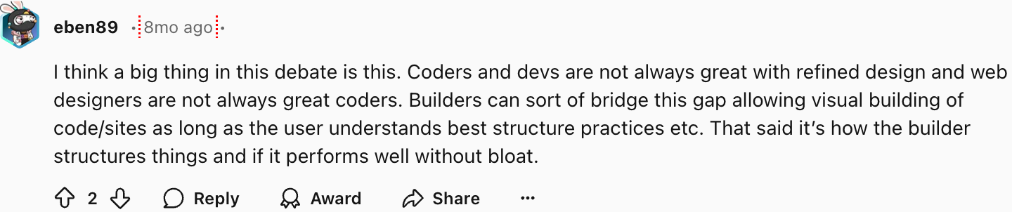 eben89
I think a big thing in this debate is this. Coders and devs are not always great with refined design and web designers are not always great coders. Builders can sort of bridge this gap allowing visual building of code/sites as long as the user understands best structure practices etc. That said it’s how the builder structures things and if it performs well without bloat.