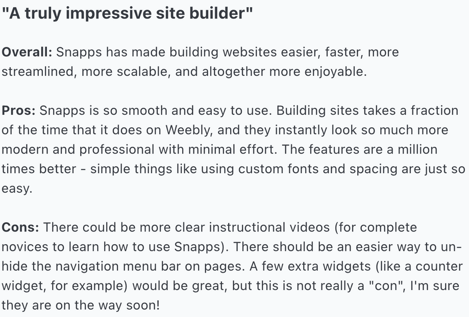 Overall: Snapps has made building websites easier, faster, more streamlined, more scalable, and altogether more enjoyable.
Pros: Snapps is so smooth and easy to use. Building sites takes a fraction of the time that it does on Weebly, and they instantly look so much more modern and professional with minimal effort. The features are a million times better - simple things like using custom fonts and spacing are just so easy.
Cons: There could be more clear instructional videos (for complete novices to learn how to use Snapps). There should be an easier way to un-hide the navigation menu bar on pages. A few extra widgets (like a counter widget, for example) would be great, but this is not really a 