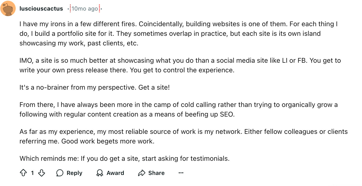 lusciouscactus
I have my irons in a few different fires. Coincidentally, building websites is one of them. For each thing I do, I build a portfolio site for it. They sometimes overlap in practice, but each site is its own island showcasing my work, past clients, etc.
IMO, a site is so much better at showcasing what you do than a social media site like LI or FB. You get to write your own press release there. You get to control the experience.
It's a no-brainer from my perspective. Get a site!
From there, I have always been more in the camp of cold calling rather than trying to organically grow a following with regular content creation as a means of beefing up SEO.
As far as my experience, my most reliable source of work is my network. Either fellow colleagues or clients referring me. Good work begets more work.
Which reminds me: If you do get a site, start asking for testimonials.

