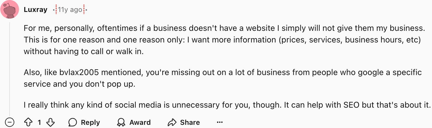 Luxray
For me, personally, often if a business doesn't have a website I simply will not give them my business. This is for one reason and one reason only: I want more information (prices, services, business hours, etc) without having to call or walk in.
Also, like bvlax2005 mentioned, you're missing out on a lot of business from people who google a specific service and you don't pop up.
I really think any kind of social media is unnecessary for you, though. It can help with SEO but that's about it.