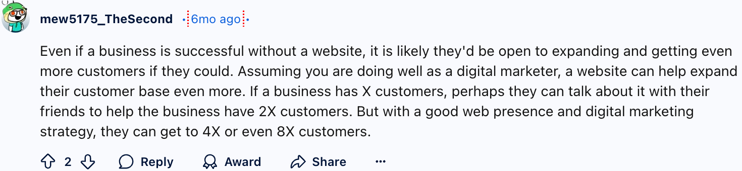 mew5175_TheSecond
Even if a business is successful without a website, it is likely they'd be open to expanding and getting even more customers if they could. Assuming you are doing well as a digital marketer, a website can help expand their customer base even more. If a business has X customers, perhaps they can talk about it with their friends to help the business have 2X customers. But with a good web presence and digital marketing strategy, they can get to 4X or even 8X customers.