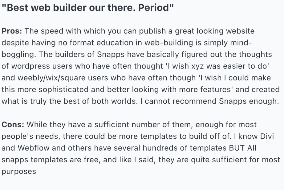 Pros: The speed with which you can publish a great looking website despite having no format education in web-building is simply mind-boggling. The builders of Snapps have basically figured out the thoughts of wordpress users who have often thought 'I wish xyz was easier to do' and weebly/wix/square users who have often though 'I wish I could make this more sophisticated and better looking with more features' and created what is truly the best of both worlds. I cannot recommend Snapps enough.
Cons: While they have a sufficient number of them, enough for most people's needs, there could be more templates to build off of. I know Divi and Webflow and others have several hundreds of templates BUT All snapps templates are free, and like I said, they are quite sufficient for most purposes
