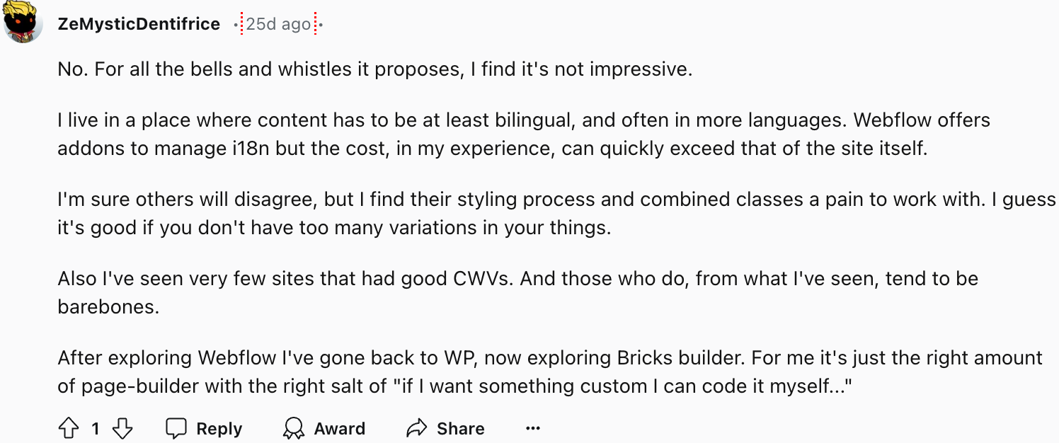user ZeMysticDentifrice offers a contrasting perspective, particularly highlighting challenges with multilingual implementations. They note that while Webflow offers i18n addons, the costs can quickly escalate beyond the base site expenses. They also point out limitations with the styling process and combined classes system, especially when dealing with multiple design variations. Their experience with Core Web Vitals (CWV) performance has been suboptimal, observing that sites with good CWV scores tend to be minimalistic in design.
