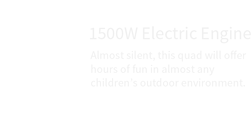 1500w electric engine almost silent , this quad will offer hours of fun in almost any children 's outdoor environment.